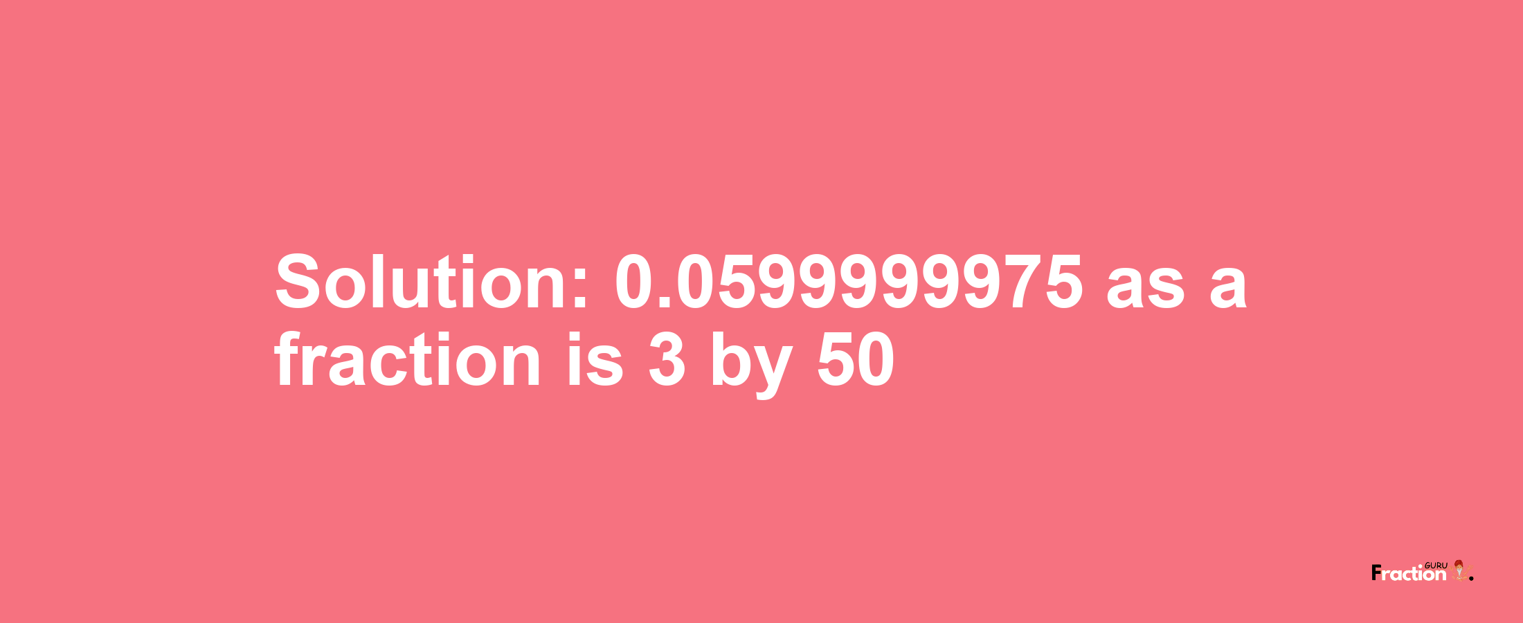 Solution:0.0599999975 as a fraction is 3/50